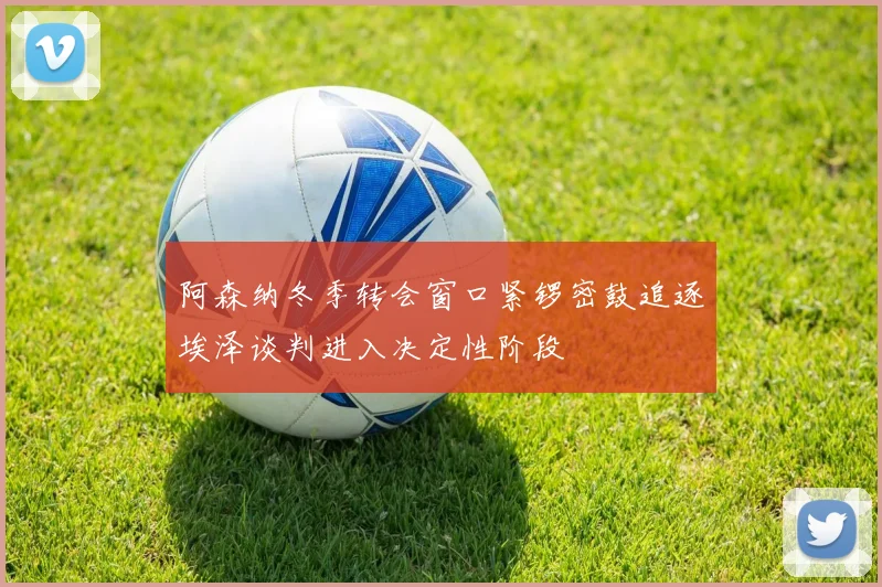 阿森纳冬季转会窗口紧锣密鼓追逐埃泽谈判进入决定性阶段