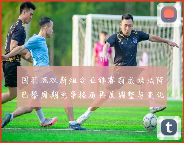 国羽混双新组合亚锦赛前成功试阵巴黎周期竞争格局再度调整与变化