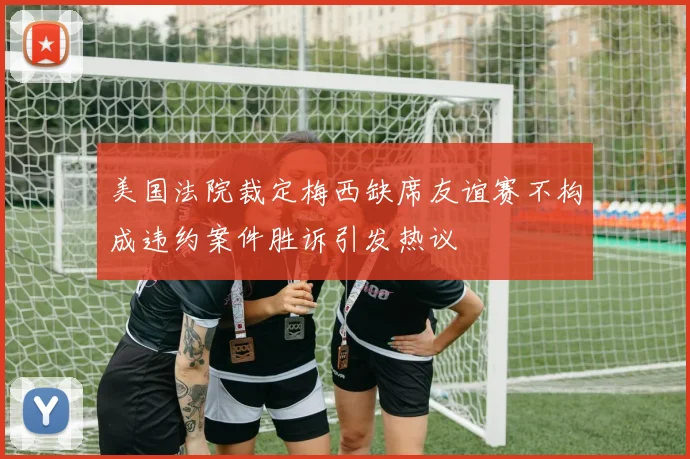 美国法院裁定梅西缺席友谊赛不构成违约案件胜诉引发热议