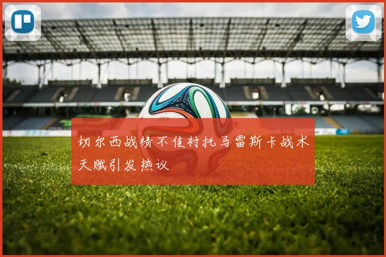 切尔西战绩不佳衬托马雷斯卡战术天赋引发热议