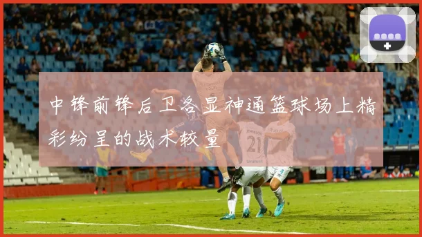 中锋前锋后卫各显神通篮球场上精彩纷呈的战术较量