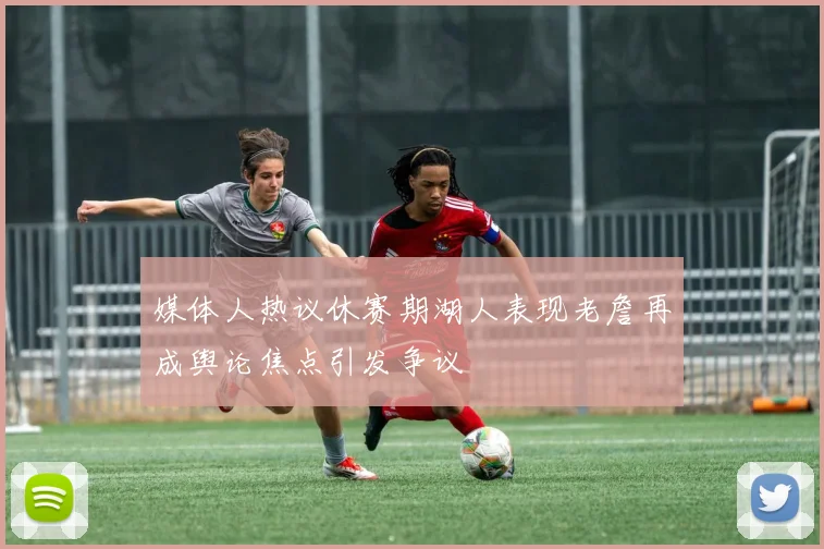 媒体人热议休赛期湖人表现老詹再成舆论焦点引发争议