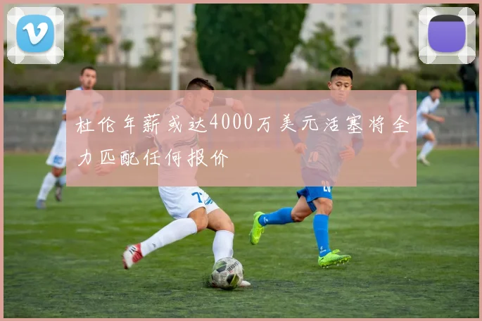 杜伦年薪或达4000万美元活塞将全力匹配任何报价