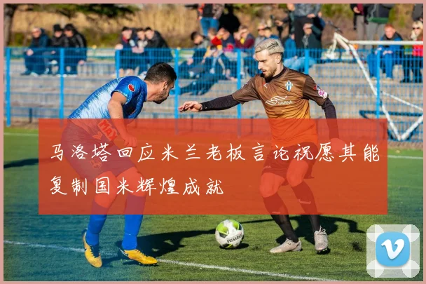 马洛塔回应米兰老板言论祝愿其能复制国米辉煌成就