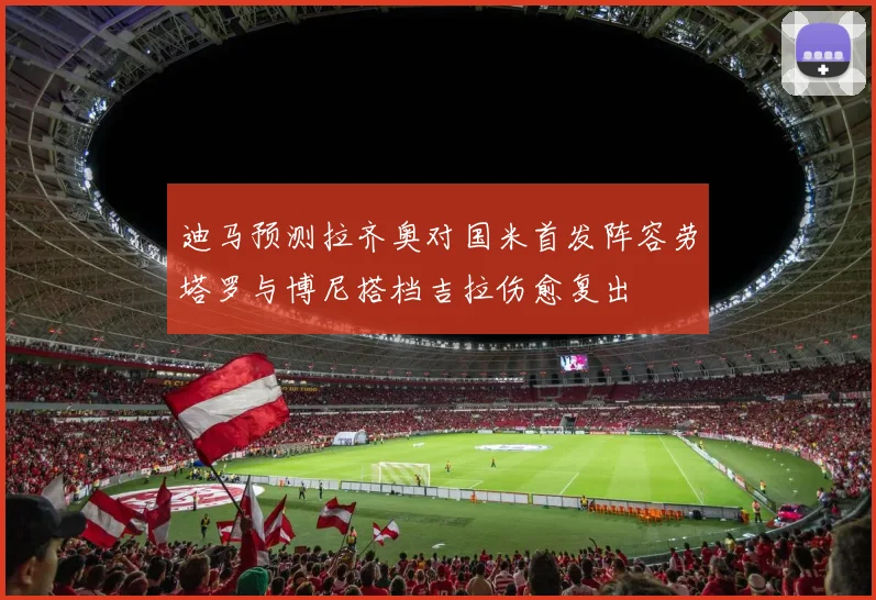 迪马预测拉齐奥对国米首发阵容劳塔罗与博尼搭档吉拉伤愈复出