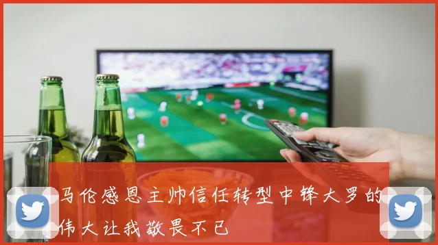 马伦感恩主帅信任转型中锋大罗的伟大让我敬畏不已