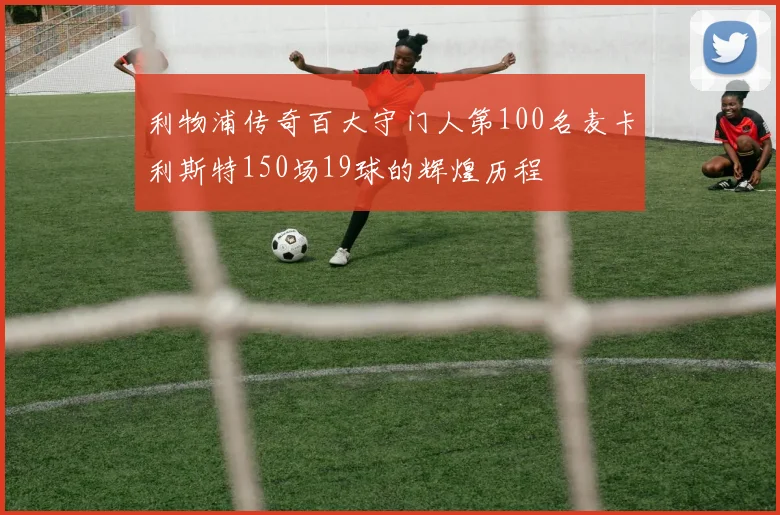 利物浦传奇百大守门人第100名麦卡利斯特150场19球的辉煌历程