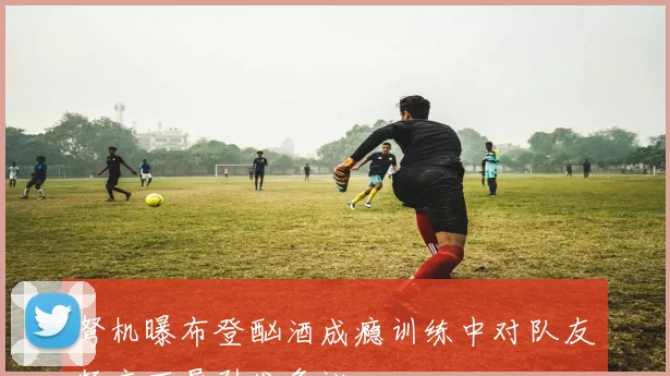 弩机曝布登酗酒成瘾训练中对队友频言不屑引发争议