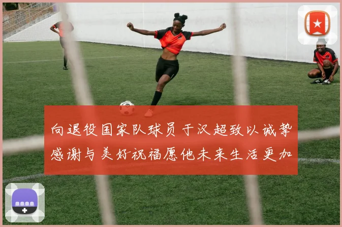 向退役国家队球员于汉超致以诚挚感谢与美好祝福愿他未来生活更加精彩