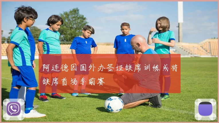 阿连德因国外办签证缺席训练或将缺席首场季前赛