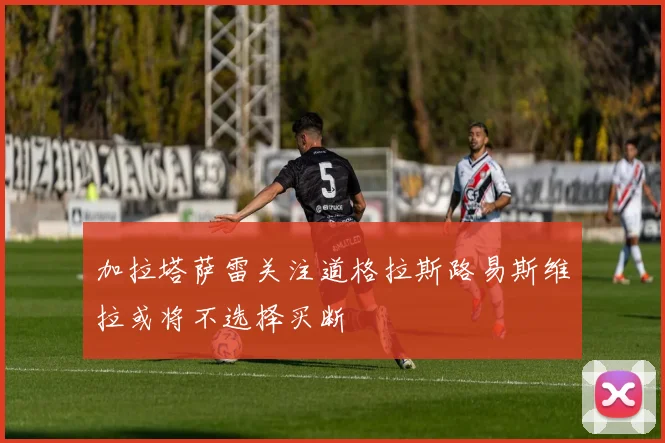 加拉塔萨雷关注道格拉斯路易斯维拉或将不选择买断