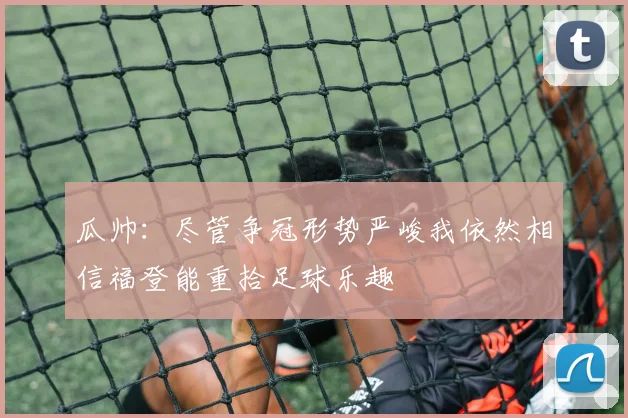 瓜帅：尽管争冠形势严峻我依然相信福登能重拾足球乐趣